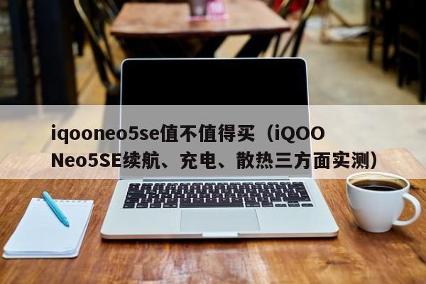 iqooneo5se值不值得买（iQOONeo5SE续航、充电、散热三方面实测）